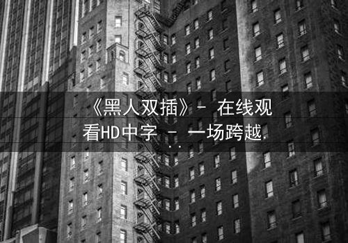 《黑人双插》- 在线观看HD中字 - 一场跨越种族的禁忌之恋引爆人性风暴