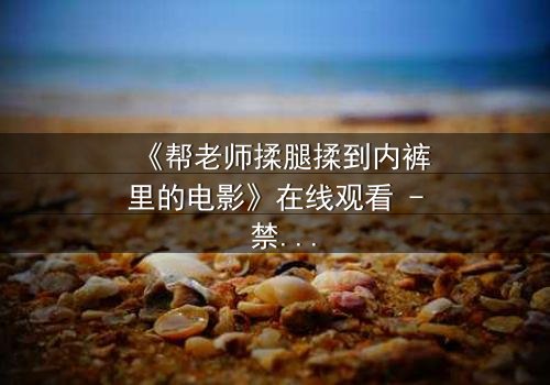 《帮老师揉腿揉到内裤里的电影》在线观看 - 禁忌之恋的隐秘边界