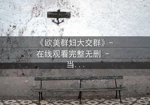 《欧美群妇大交群》- 在线观看完整无删 - 当欲望撕裂友谊,谁能全身而退?