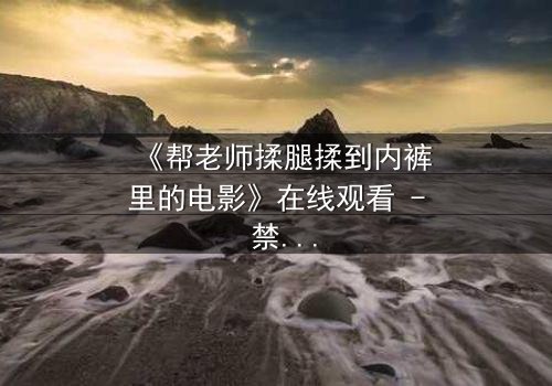 《帮老师揉腿揉到内裤里的电影》在线观看 - 禁忌之恋的隐秘边界