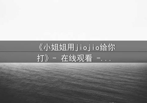 《小姐姐用jiojio给你打》- 在线观看 - 当温柔触碰引爆致命危机