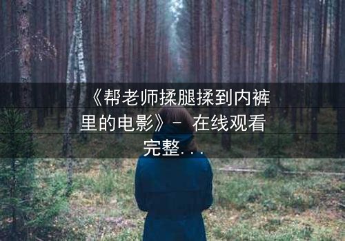 《帮老师揉腿揉到内裤里的电影》- 在线观看完整无删 - 当禁忌触碰人性深渊