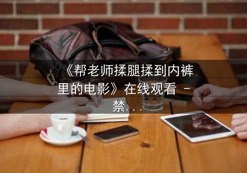 《帮老师揉腿揉到内裤里的电影》在线观看 - 禁忌之恋的隐秘边界