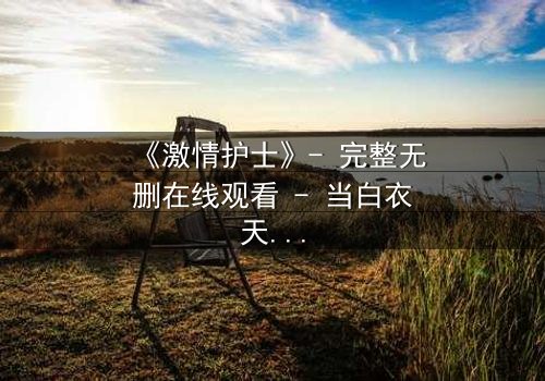 《激情护士》- 完整无删在线观看 - 当白衣天使的欲望撕裂医德底线