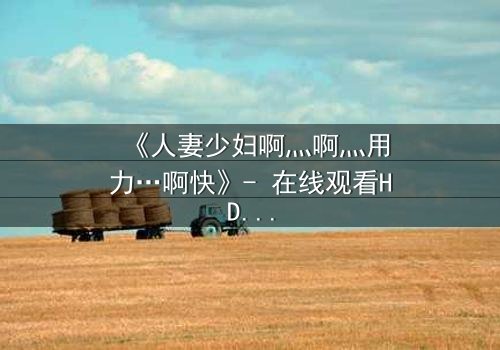 《人妻少妇啊灬啊灬用力…啊快》- 在线观看HD中字 - 免费1080P超清完整无删