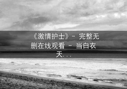 《激情护士》- 完整无删在线观看 - 当白衣天使的禁忌之恋撕裂医患边界