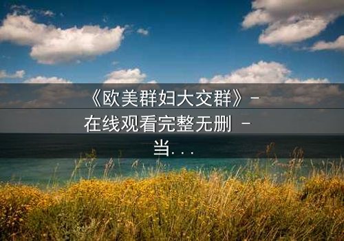 《欧美群妇大交群》- 在线观看完整无删 - 当欲望撕裂友谊的伪装