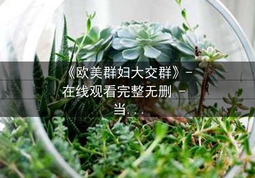 《欧美群妇大交群》- 在线观看完整无删 - 当欲望撕开虚伪的面纱