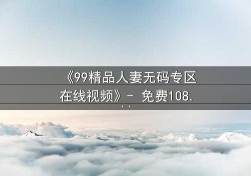 《99精品人妻无码专区在线视频》- 免费1080P超清 - 第7集完整无删