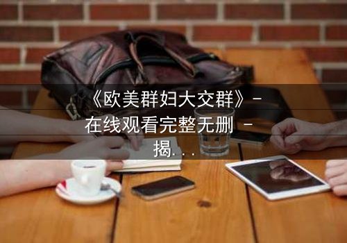 《欧美群妇大交群》- 在线观看完整无删 - 揭开她们不为人知的秘密交易