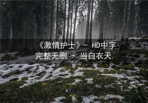 《激情护士》- HD中字完整无删 - 当白衣天使撕下温柔面具