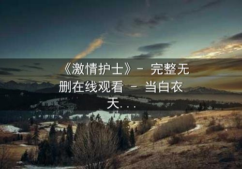 《激情护士》- 完整无删在线观看 - 当白衣天使的禁忌之恋撕裂医德底线