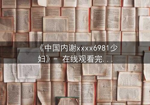 《中国内谢xxxx6981少妇》- 在线观看完整无删 - 揭开她隐藏的惊天秘密