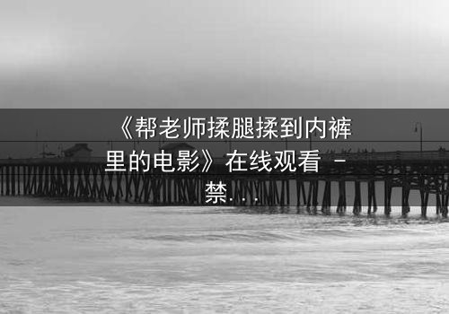 《帮老师揉腿揉到内裤里的电影》在线观看 - 禁忌之恋的隐秘边界