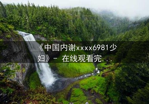 《中国内谢xxxx6981少妇》- 在线观看完整无删 - 揭开她隐藏的致命秘密