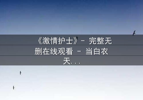 《激情护士》- 完整无删在线观看 - 当白衣天使的禁忌之恋撕裂医德底线