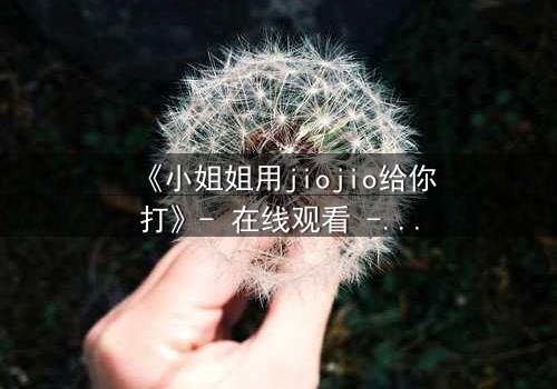 《小姐姐用jiojio给你打》- 在线观看 - 一场脚趾间的致命诱惑