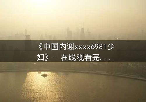 《中国内谢xxxx6981少妇》- 在线观看完整无删 - 揭开禁忌背后的秘密