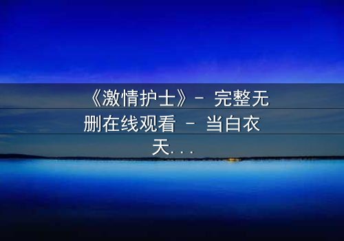 《激情护士》- 完整无删在线观看 - 当白衣天使的欲望撕裂医德底线