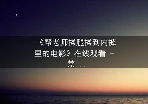 《帮老师揉腿揉到内裤里的电影》在线观看 - 禁忌之恋的隐秘边界