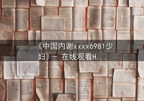 《中国内谢xxxx6981少妇》- 在线观看HD中字 - 当禁忌之恋撕裂家庭