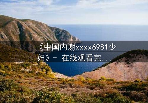 《中国内谢xxxx6981少妇》- 在线观看完整无删 - 揭开她隐藏的致命秘密