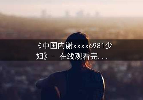 《中国内谢xxxx6981少妇》- 在线观看完整无删 - 揭开她隐藏的致命秘密