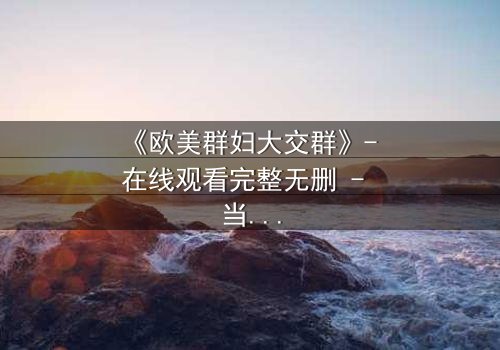 《欧美群妇大交群》- 在线观看完整无删 - 当欲望撕裂虚伪的面纱