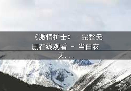 《激情护士》- 完整无删在线观看 - 当白衣天使的禁忌之恋撕裂医德底线