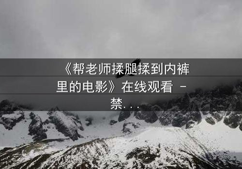《帮老师揉腿揉到内裤里的电影》在线观看 - 禁忌之恋的隐秘边界