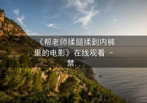 《帮老师揉腿揉到内裤里的电影》在线观看 - 禁忌之触,师生情欲的深渊边缘