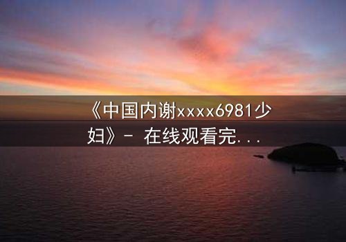 《中国内谢xxxx6981少妇》- 在线观看完整无删 - 揭开她隐藏的致命秘密
