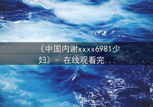《中国内谢xxxx6981少妇》- 在线观看完整无删 - 揭开她隐藏的致命秘密