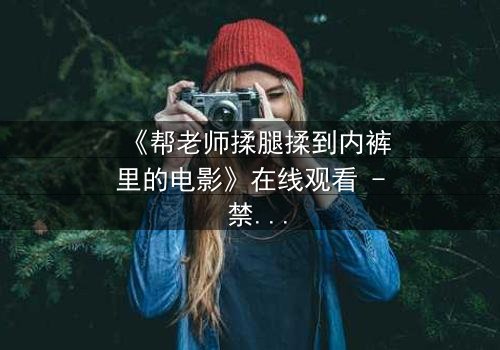 《帮老师揉腿揉到内裤里的电影》在线观看 - 禁忌之触引爆校园风暴