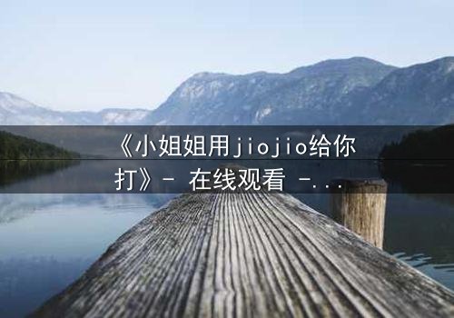 《小姐姐用jiojio给你打》- 在线观看 - 当温柔触碰引爆致命危机