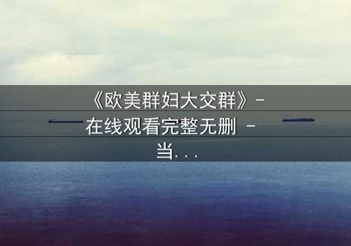 《欧美群妇大交群》- 在线观看完整无删 - 当欲望撕裂友谊,谁能全身而退?