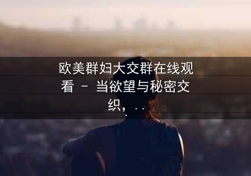 欧美群妇大交群在线观看 - 当欲望与秘密交织,谁将主宰这场致命游戏?