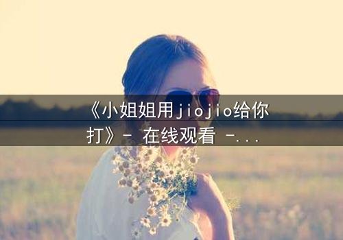《小姐姐用jiojio给你打》- 在线观看 - 一场足尖上的致命诱惑