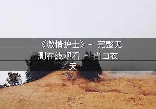 《激情护士》- 完整无删在线观看 - 当白衣天使的禁忌之恋撕裂医德底线