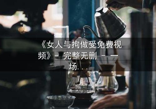 《女人与拘做受免费视频》- 完整无删 - 一场禁忌之恋的致命抉择