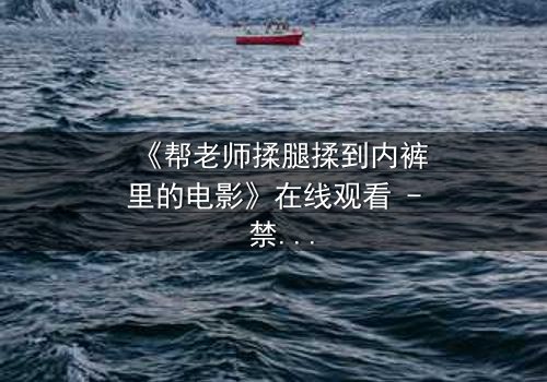 《帮老师揉腿揉到内裤里的电影》在线观看 - 禁忌之恋的隐秘边界