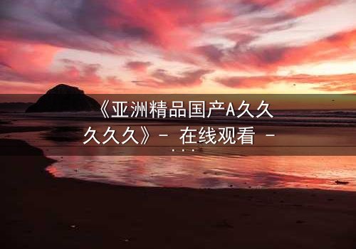 《亚洲精品国产A久久久久久》- 在线观看 - 第7集 HD中字