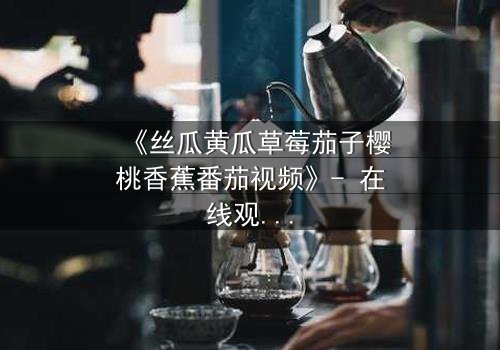 《丝瓜黄瓜草莓茄子樱桃香蕉番茄视频》- 在线观看第3集 - 揭秘农场暗战背后的惊人真相