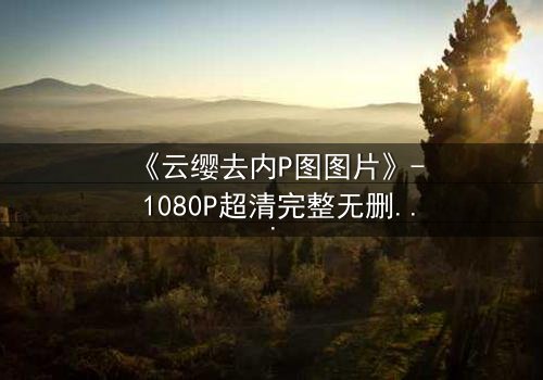 《云缨去内P图图片》- 1080P超清完整无删 - 当虚拟与现实碰撞,谁在操控真相?