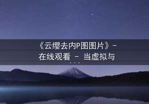 《云缨去内P图图片》- 在线观看 - 当虚拟与现实碰撞,谁才是真正的赢家?