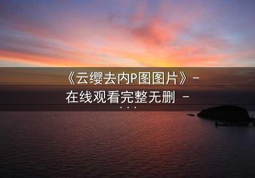 《云缨去内P图图片》- 在线观看完整无删 - 揭秘她如何用一张照片改写命运