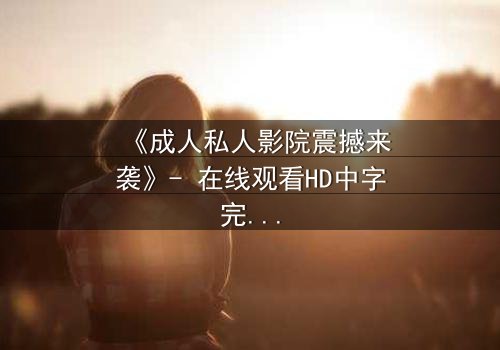 《成人私人影院震撼来袭》- 在线观看HD中字完整版 - 当欲望与隐私碰撞,谁在幕后操控一切?