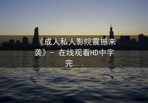 《成人私人影院震撼来袭》- 在线观看HD中字完整无删 - 当欲望与秘密交织,谁将主宰这场视觉盛宴?