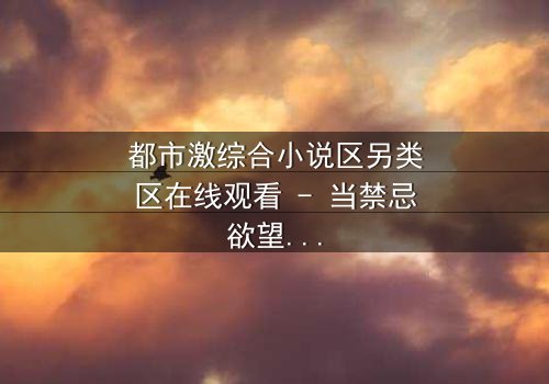 都市激综合小说区另类区在线观看 - 当禁忌欲望撕裂都市精英的伪装