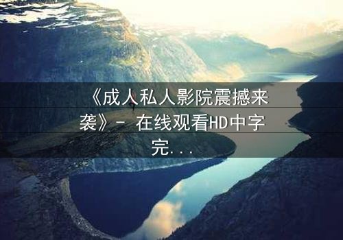 《成人私人影院震撼来袭》- 在线观看HD中字完整无删 - 当欲望与秘密交织的午夜惊魂